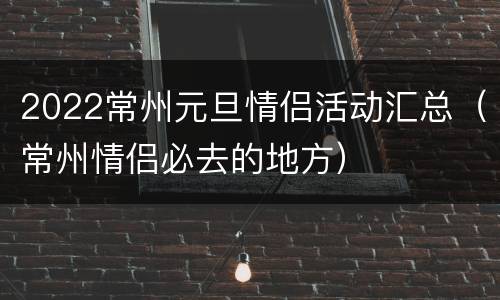 2022常州元旦情侣活动汇总（常州情侣必去的地方）