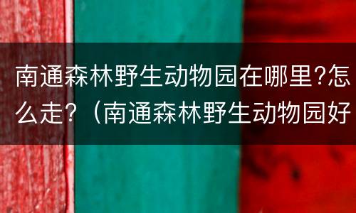 南通森林野生动物园在哪里?怎么走?（南通森林野生动物园好玩吗?）