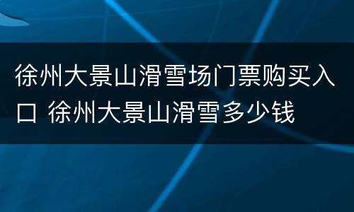徐州大景山滑雪场门票购买入口 徐州大景山滑雪多少钱