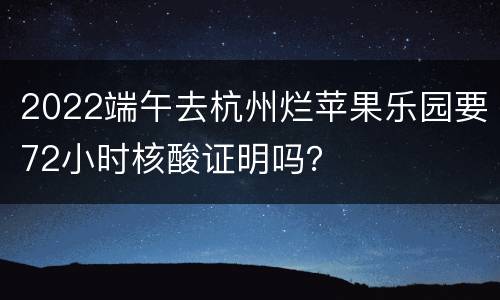 2022端午去杭州烂苹果乐园要72小时核酸证明吗？