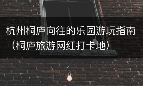 杭州桐庐向往的乐园游玩指南（桐庐旅游网红打卡地）