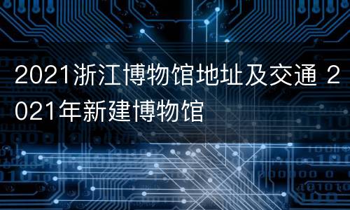 2021浙江博物馆地址及交通 2021年新建博物馆