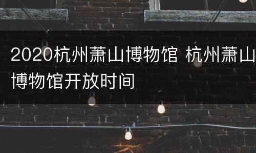 2020杭州萧山博物馆 杭州萧山博物馆开放时间