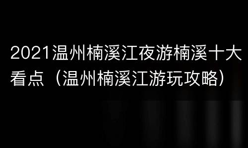 2021温州楠溪江夜游楠溪十大看点（温州楠溪江游玩攻略）