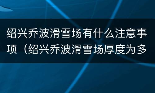 绍兴乔波滑雪场有什么注意事项（绍兴乔波滑雪场厚度为多少米）