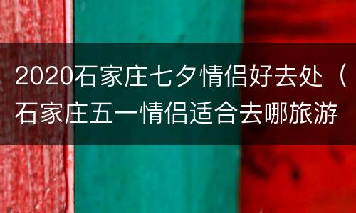 2020石家庄七夕情侣好去处（石家庄五一情侣适合去哪旅游）
