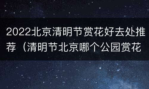 2022北京清明节赏花好去处推荐（清明节北京哪个公园赏花）