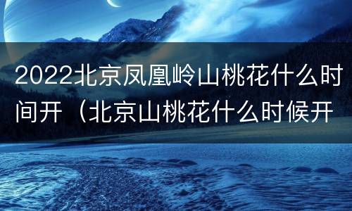 2022北京凤凰岭山桃花什么时间开（北京山桃花什么时候开）