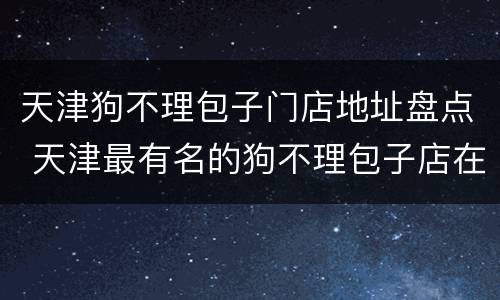 天津狗不理包子门店地址盘点 天津最有名的狗不理包子店在哪
