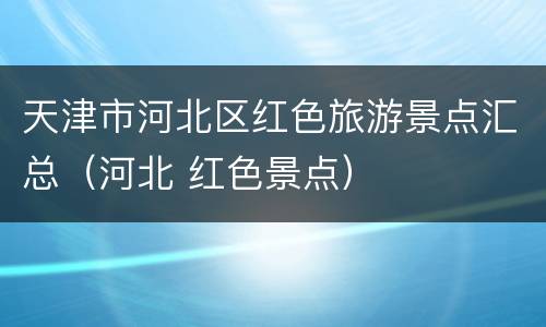 天津市河北区红色旅游景点汇总（河北 红色景点）