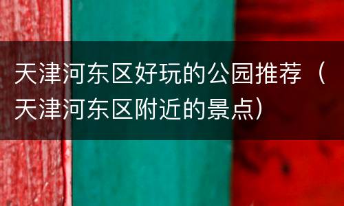 天津河东区好玩的公园推荐（天津河东区附近的景点）