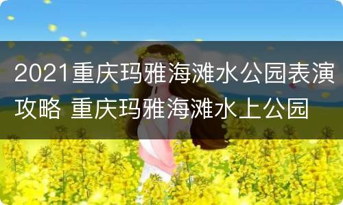 2021重庆玛雅海滩水公园表演攻略 重庆玛雅海滩水上公园