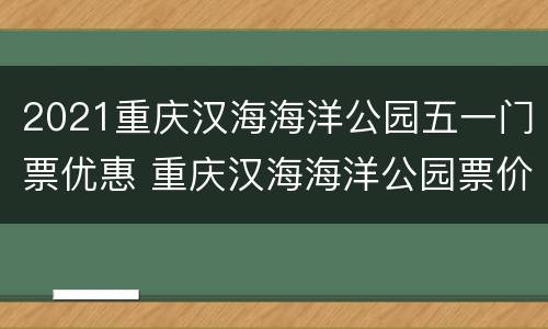 2021重庆汉海海洋公园五一门票优惠 重庆汉海海洋公园票价