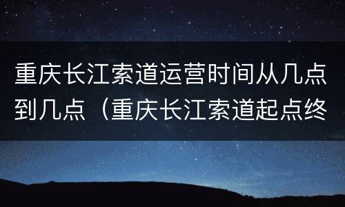 重庆长江索道运营时间从几点到几点（重庆长江索道起点终点多长时间）