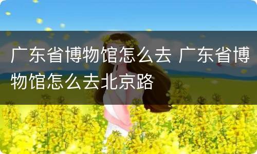 广东省博物馆怎么去 广东省博物馆怎么去北京路