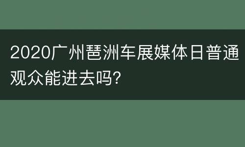 2020广州琶洲车展媒体日普通观众能进去吗？