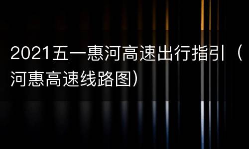 2021五一惠河高速出行指引（河惠高速线路图）