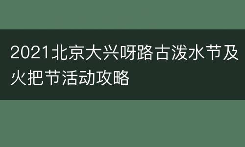2021北京大兴呀路古泼水节及火把节活动攻略