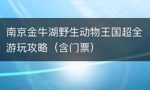 南京金牛湖野生动物王国超全游玩攻略（含门票）