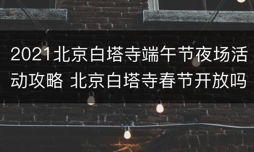 2021北京白塔寺端午节夜场活动攻略 北京白塔寺春节开放吗?
