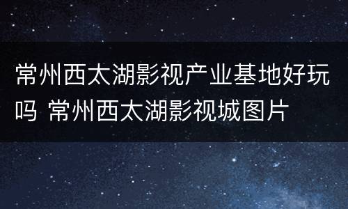 常州西太湖影视产业基地好玩吗 常州西太湖影视城图片