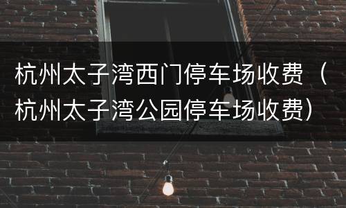 杭州太子湾西门停车场收费（杭州太子湾公园停车场收费）