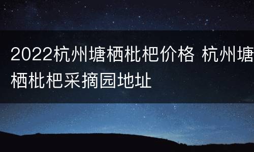 2022杭州塘栖枇杷价格 杭州塘栖枇杷采摘园地址