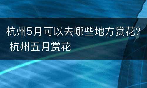 杭州5月可以去哪些地方赏花？ 杭州五月赏花
