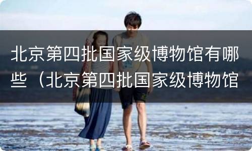 北京第四批国家级博物馆有哪些（北京第四批国家级博物馆有哪些地方）