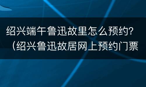 绍兴端午鲁迅故里怎么预约？（绍兴鲁迅故居网上预约门票）
