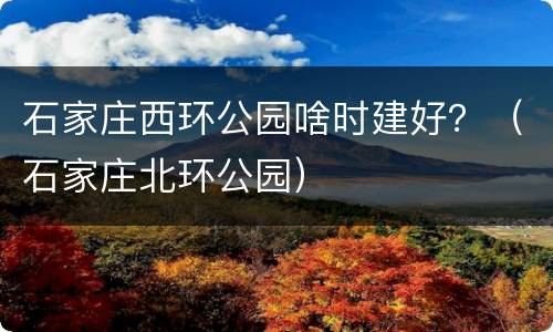 石家庄西环公园啥时建好？（石家庄北环公园）