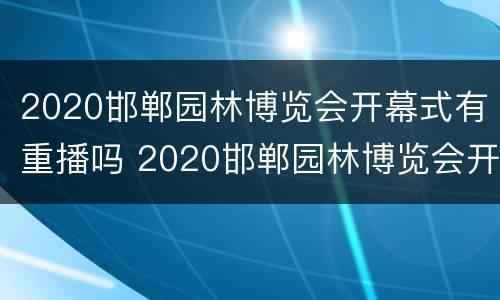 2020邯郸园林博览会开幕式有重播吗 2020邯郸园林博览会开幕式有重播吗知乎