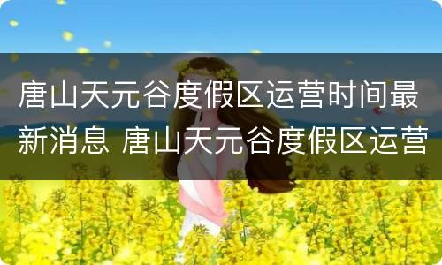 唐山天元谷度假区运营时间最新消息 唐山天元谷度假区运营时间最新消息查询
