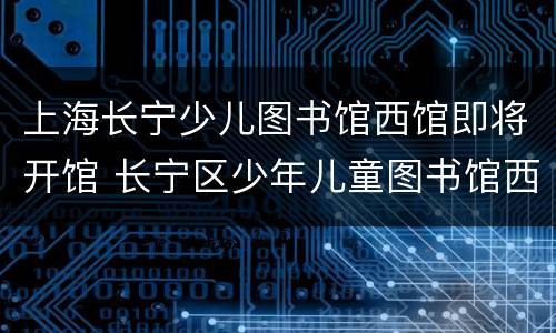 上海长宁少儿图书馆西馆即将开馆 长宁区少年儿童图书馆西馆