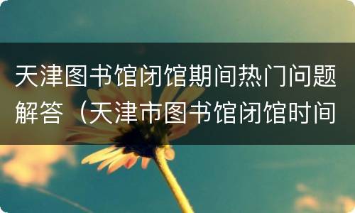 天津图书馆闭馆期间热门问题解答（天津市图书馆闭馆时间）