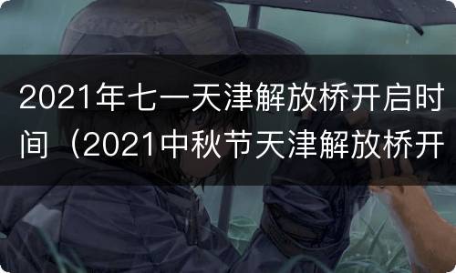 2021年七一天津解放桥开启时间（2021中秋节天津解放桥开一次）