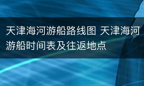 天津海河游船路线图 天津海河游船时间表及往返地点