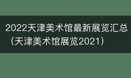 2022天津美术馆最新展览汇总（天津美术馆展览2021）