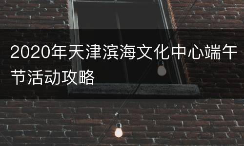 2020年天津滨海文化中心端午节活动攻略