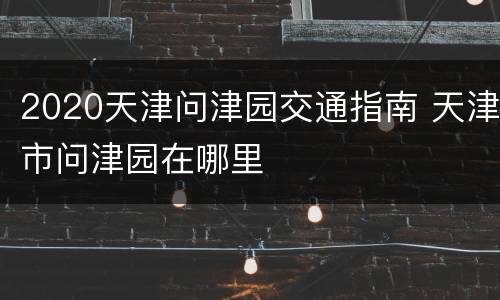 2020天津问津园交通指南 天津市问津园在哪里