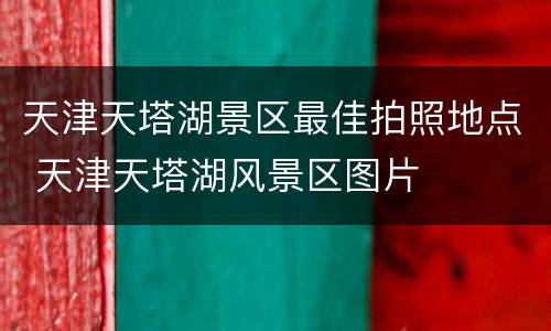 天津天塔湖景区最佳拍照地点 天津天塔湖风景区图片