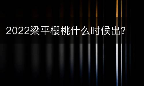 2022梁平樱桃什么时候出？