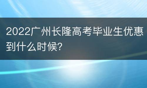 2022广州长隆高考毕业生优惠到什么时候？