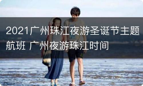 2021广州珠江夜游圣诞节主题航班 广州夜游珠江时间