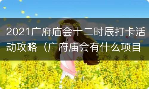 2021广府庙会十二时辰打卡活动攻略（广府庙会有什么项目）