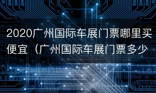 2020广州国际车展门票哪里买便宜（广州国际车展门票多少钱一张）
