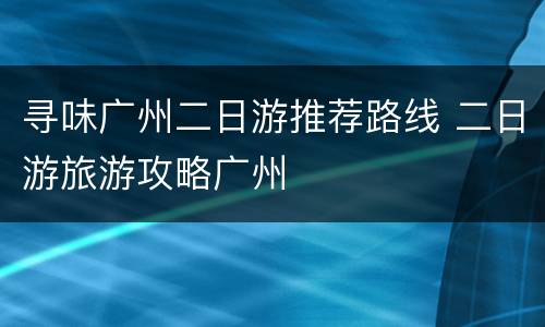 寻味广州二日游推荐路线 二日游旅游攻略广州