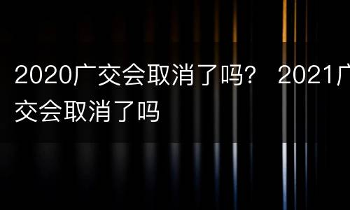 2020广交会取消了吗？ 2021广交会取消了吗