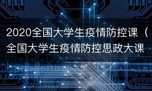 2020全国大学生疫情防控课（全国大学生疫情防控思政大课）