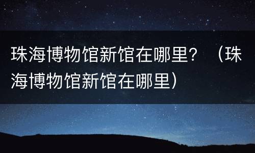 珠海博物馆新馆在哪里？（珠海博物馆新馆在哪里）